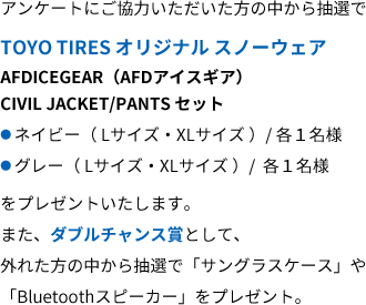 アンケートにご協力いただいた方の中から抽選でTOYO TIRES オリジナルスノーウェアをプレゼントいたします。