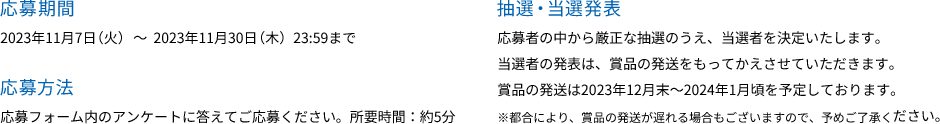 応募期間 2023年11月7月（火）～2023年11月30月（木）23:59まで 応募方法 応募フォーム内のアンケートに答えてご応募ください。所要時間：約5分
