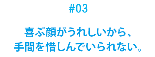 #03 喜ぶ顔がうれしいから、手間を惜しんでいられない。