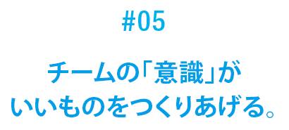 #05 チームの「意識」がいいものをつくりあげる。