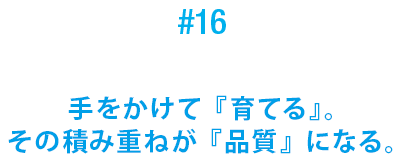 #16 手をかけて『育てる』。その積み重ねが『品質』になる。