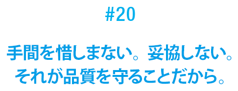 #20 手間を惜しまない。妥協しない。それが品質を守ることだから。