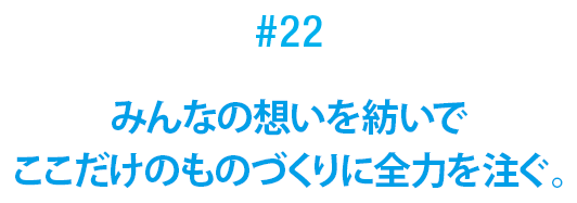 #22 みんなの想いを紡いでここだけのものづくりに全力を注ぐ。