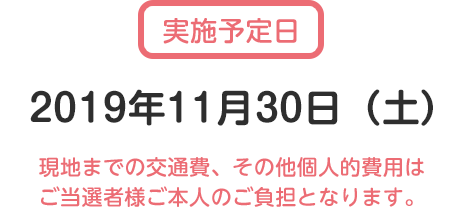 実施予定日2019年11月30日（土）現地までの交通費、その他個人的費用は ご当選者様ご本人のご負担となります。
