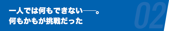 一人では何もできない――。何もかもが挑戦だった