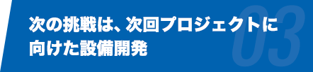 次の挑戦は、次回プロジェクトに向けた設備開発