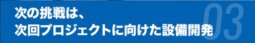 次の挑戦は、次回プロジェクトに向けた設備開発