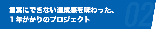 言葉にできない達成感を味わった、１年がかりのプロジェクト