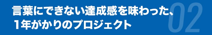 言葉にできない達成感を味わった、１年がかりのプロジェクト