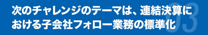 次のチャレンジのテーマは、連結決算における子会社フォロー業務の標準化