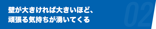 壁が大きければ大きいほど、頑張る気持ちが湧いてくる。