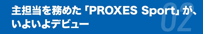主担当を務めた
「PROXES Sport」が、いよいよデビュー
