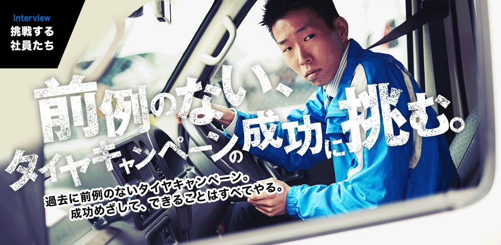 INTERVIEW｜挑戦する社員たち　過去に前例のないタイヤキャンペーン。成功めざして、できることはすべてやる。