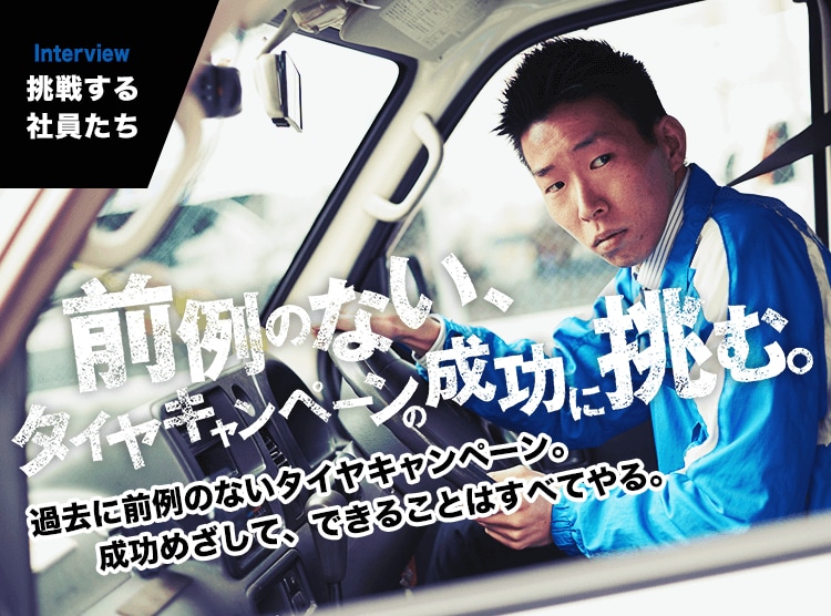 INTERVIEW｜挑戦する社員たち　過去に前例のないタイヤキャンペーン。成功めざして、できることはすべてやる。