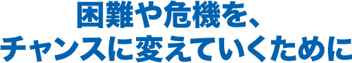 困難や危機を、チャンスに変えていくために