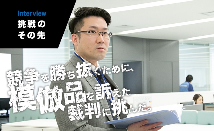 INTERVIEW｜挑戦のその先　競争を勝ち抜くために、模倣品を訴えた裁判に挑んだ。