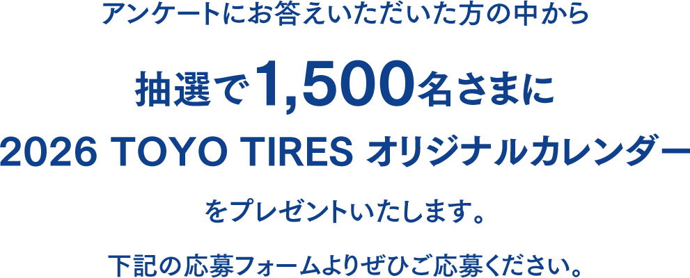 アンケートにお答えいただいた方の中から抽選で1,500名様に「2026 TOYO TIRES オリジナルカレンダー」をプレゼントいたします。下記の応募フォームよりぜひご応募ください。